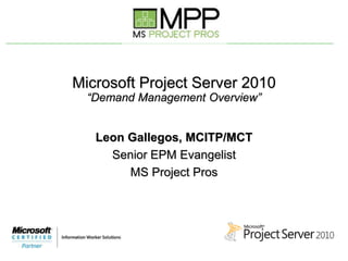 Microsoft Project Server 2010
“Demand Management Overview”
Leon Gallegos, MCITP/MCT
Senior EPM Evangelist
MS Project Pros
 