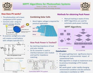 MPPT Algorithms for Photovoltaic Systems
                                                  Pankaj S. Jadhav M. Tech (E&I)
                                               National Institute of Technology, Rourkela


 How Does PV works?                                                                 Methods for obtaining Peak Power
 • The photovoltaic cell is basic        Combining Solar Cells
   component of PV system.                                                                  •   Manual tracking is waste of time
 • Converts solar enrgy to               •   Much higher voltage is required for            •   MPPT Algorithms are used for
   electric energy.directly                  practical application                              automatic peak power tracking

                                                                                                MPPT Algorithms


• In essence, sunlight on a solar
   cell creates a small battery
   with voltages typically 0.5 v.
                                         How Peak Power Is Tracked?
                                    •    By matching impedance of load
Iph                                      and solar module                              P&O ALGORITHM
                                    •    Dc-Dc converter is used as              Conclusion:                   INC ALGORITHM
                                         interface between solar module
                                                                                   •    PV system getting more significance due to
                                         and load for impedance
                                                                                        shortage and environmental impact of
                                         matching
                                                                                         conventional fuels.
                                                                                   •    P&O algorithm is simple to implement since
                                                                                   •    no previous knowledge of PV module
                                                                                        required.
                                                                                   •    INC works good under rapidly changing
                                                                                         environment condition and also achieves
                                        Controlled MPPT PV system                        a decrease in oscillation at MPP.
 