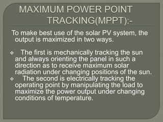 To make best use of the solar PV system, the
output is maximized in two ways.
 The first is mechanically tracking the sun
and always orienting the panel in such a
direction as to receive maximum solar
radiation under changing positions of the sun.
 The second is electrically tracking the
operating point by manipulating the load to
maximize the power output under changing
conditions of temperature.
 