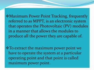 Maximum Power Point Tracking, frequently
referred to as MPPT, is an electronic system
that operates the Photovoltaic (PV) modules
in a manner that allows the modules to
produce all the power they are capable of.
To extract the maximum power point we
have to operate the system at a particular
operating point and that point is called
maximum power point.
 