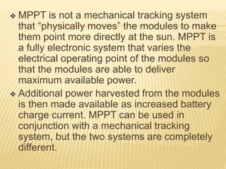  MPPT is not a mechanical tracking system
that “physically moves” the modules to make
them point more directly at the sun. MPPT is
a fully electronic system that varies the
electrical operating point of the modules so
that the modules are able to deliver
maximum available power.
 Additional power harvested from the modules
is then made available as increased battery
charge current. MPPT can be used in
conjunction with a mechanical tracking
system, but the two systems are completely
different.
 