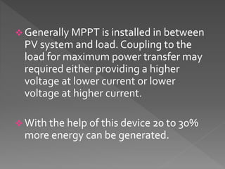  Generally MPPT is installed in between
PV system and load. Coupling to the
load for maximum power transfer may
required either providing a higher
voltage at lower current or lower
voltage at higher current.
 With the help of this device 20 to 30%
more energy can be generated.
 