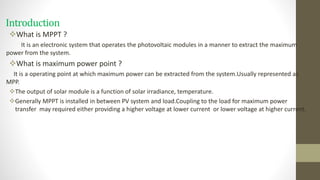 Introduction
What is MPPT ?
It is an electronic system that operates the photovoltaic modules in a manner to extract the maximum
power from the system.
What is maximum power point ?
It is a operating point at which maximum power can be extracted from the system.Usually represented as
MPP.
The output of solar module is a function of solar irradiance, temperature.
Generally MPPT is installed in between PV system and load.Coupling to the load for maximum power
transfer may required either providing a higher voltage at lower current or lower voltage at higher current.
 