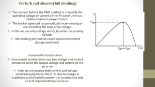 Perturbandobserve(hillclimbing)
 The concept behind the P&O method is to modify the
operating voltage or current of the PV panel until you
obtain maximum power from it.
 The tracker operated by periodically incrementing or
decrementing the solar array voltage.
 In this we use only voltage sensor,to sense the pv array
voltage.
 Hill climbing method fail under rapid environment
change conditions.
Incremental conductance
 Incremental conductance uses two voltage and current
sensors to sence the output voltage and current pf the
pv array
 Here we are sensing both current and voltage
simultaneously.hence the error due to change in
irradience is eliminated.however the complexicity and
cost of implementation increases.
 