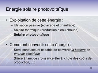 10
• Exploitation de cette énergie :
– Utilisation passive (éclairage et chauffage)
– Solaire thermique (production d’eau chaude)
– Solaire photovoltaïque
• Comment convertir cette énergie :
– Semi-conducteurs capable de convertir la lumière en
énergie électrique
(filière à taux de croissance élevé, chute des coûts de
production, …)
Energie solaire photovoltaïque
 