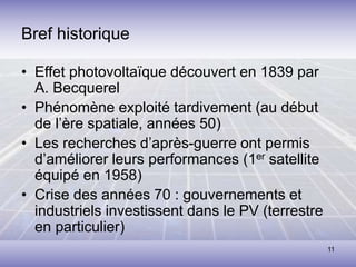 11
Bref historique
• Effet photovoltaïque découvert en 1839 par
A. Becquerel
• Phénomène exploité tardivement (au début
de l’ère spatiale, années 50)
• Les recherches d’après-guerre ont permis
d’améliorer leurs performances (1er satellite
équipé en 1958)
• Crise des années 70 : gouvernements et
industriels investissent dans le PV (terrestre
en particulier)
 