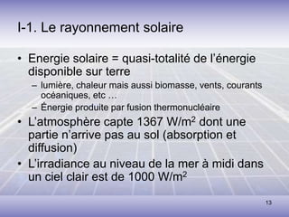 13
I-1. Le rayonnement solaire
• Energie solaire = quasi-totalité de l’énergie
disponible sur terre
– lumière, chaleur mais aussi biomasse, vents, courants
océaniques, etc …
– Énergie produite par fusion thermonucléaire
• L’atmosphère capte 1367 W/m2 dont une
partie n’arrive pas au sol (absorption et
diffusion)
• L’irradiance au niveau de la mer à midi dans
un ciel clair est de 1000 W/m2
 