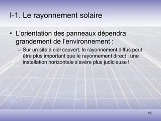 19
I-1. Le rayonnement solaire
• L’orientation des panneaux dépendra
grandement de l’environnement :
– Sur un site à ciel couvert, le rayonnement diffus peut
être plus important que le rayonnement direct : une
installation horizontale s’avère plus judicieuse !
 