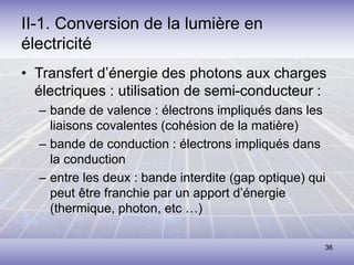 36
II-1. Conversion de la lumière en
électricité
• Transfert d’énergie des photons aux charges
électriques : utilisation de semi-conducteur :
– bande de valence : électrons impliqués dans les
liaisons covalentes (cohésion de la matière)
– bande de conduction : électrons impliqués dans
la conduction
– entre les deux : bande interdite (gap optique) qui
peut être franchie par un apport d’énergie
(thermique, photon, etc …)
 