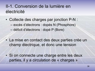 38
II-1. Conversion de la lumière en
électricité
• Collecte des charges par jonction P-N :
– excès d’électrons : dopés N (Phosphore)
– déficit d’électrons : dopé P (Bore)
• La mise en contact des deux parties crée un
champ électrique, et donc une tension
• Si on connecte une charge entre les deux
parties, il y a circulation de « charges »
 