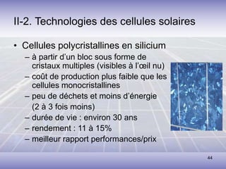 44
II-2. Technologies des cellules solaires
• Cellules polycristallines en silicium
– à partir d’un bloc sous forme de
cristaux multiples (visibles à l’œil nu)
– coût de production plus faible que les
cellules monocristallines
– peu de déchets et moins d’énergie
(2 à 3 fois moins)
– durée de vie : environ 30 ans
– rendement : 11 à 15%
– meilleur rapport performances/prix
 