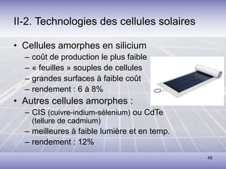 45
II-2. Technologies des cellules solaires
• Cellules amorphes en silicium
– coût de production le plus faible
– « feuilles » souples de cellules
– grandes surfaces à faible coût
– rendement : 6 à 8%
• Autres cellules amorphes :
– CIS (cuivre-indium-sélenium) ou CdTe
(tellure de cadmium)
– meilleures à faible lumière et en temp.
– rendement : 12%
 