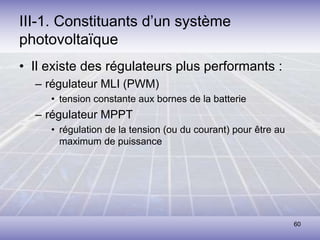 60
III-1. Constituants d’un système
photovoltaïque
• Il existe des régulateurs plus performants :
– régulateur MLI (PWM)
• tension constante aux bornes de la batterie
– régulateur MPPT
• régulation de la tension (ou du courant) pour être au
maximum de puissance
 