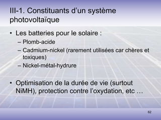62
III-1. Constituants d’un système
photovoltaïque
• Les batteries pour le solaire :
– Plomb-acide
– Cadmium-nickel (rarement utilisées car chères et
toxiques)
– Nickel-métal-hydrure
• Optimisation de la durée de vie (surtout
NiMH), protection contre l’oxydation, etc …
 