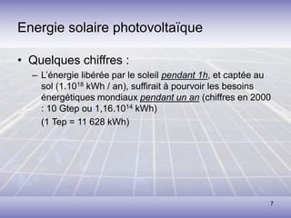 7
Energie solaire photovoltaïque
• Quelques chiffres :
– L’énergie libérée par le soleil pendant 1h, et captée au
sol (1.1018 kWh / an), suffirait à pourvoir les besoins
énergétiques mondiaux pendant un an (chiffres en 2000
: 10 Gtep ou 1,16.1014 kWh)
(1 Tep = 11 628 kWh)
 