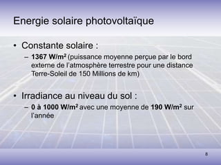 8
Energie solaire photovoltaïque
• Constante solaire :
– 1367 W/m2 (puissance moyenne perçue par le bord
externe de l’atmosphère terrestre pour une distance
Terre-Soleil de 150 Millions de km)
• Irradiance au niveau du sol :
– 0 à 1000 W/m2 avec une moyenne de 190 W/m2 sur
l’année
 