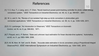 References
[1] Y. C. Kuo, T. J. Liang, and J. F. Chen, “Novel maximum-power-point-tracking controller for photo voltaic energy
conversion system, ” IEEE Transactions on Industrial Electronics, vol. 48, no. 3, pp. 594-601, 2001.
.
[2] W. Li, and X. He, “Review of non-isolated high-step-up dc/dc converters in photovoltaic grid-
connected applications," IEEE Transactions on Industrial Electronics, vol. 58, no. 4, pp. 1239-1250, 2011.
[3] D. G. Luenberger, “An Introduction to Observers," IEEE Transactions on Automatic
Control, vol.16, no. 6, pp. 596-602, 1971.
[4] T. Floquet, and J. P. Barbot, “State and unknown input estimation for linear discrete-time systems,“ Automatica,
vol.42, no.11, pp.1883-1889, 2006.
[5] S. M. M, Alavi, M. Saif, and B. Shafai ,”Accurate state estimation in dc-dc converters using a Proportional-Integral
Observer(PIO)”, IEEE International Symposium on Industrial Electronics, pp. 1304-1309, 2014
10
 