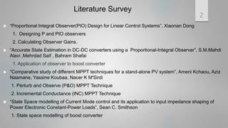 Literature Survey
 “Proportional Integral Observer(PIO) Design for Linear Control Systems”, Xiaonan Dong
1. Designing P and PIO observers
2. Calculating Observer Gains.
 “Accurate State Estimation in DC-DC converters using a Proportional-Integral Observer”, S.M.Mahdi
Alavi ,Mehrdad Saif , Bahram Shafai
1. Application of observer to boost converter
 “Comparative study of different MPPT techniques for a stand-alone PV system”, Ameni Kchaou, Aziz
Naamane, Yassine Koubaa, Nacer K M'Sirdi
1. Perturb and Observe (P&O) MPPT Technique
2. Incremental Conductance (INC) MPPT Technique
 “State Space modelling of Current Mode control and its application to input impedance shaping of
Power Electronic Constant-Power Loads”, Sean C. Smithson
1. State space modelling of boost converter
2
 