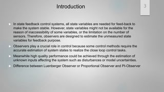 Introduction
 In state feedback control systems, all state variables are needed for feed-back to
make the system stable. However, state variables might not be available for the
reason of inaccessibility of some variables, or the limitation on the number of
sensors. Therefore, observers are designed to estimate the unmeasured state
variables for feedback purpose.
 Observers play a crucial role in control because some control methods require the
accurate estimation of system states to realize the close loop control tasks.
 Meanwhile high quality performance could be achieved through the estimation of
unknown inputs affecting the system such as disturbances or model uncertainties.
 Difference between Luenberger Observer or Proportional Observer and PI-Observer
3
 
