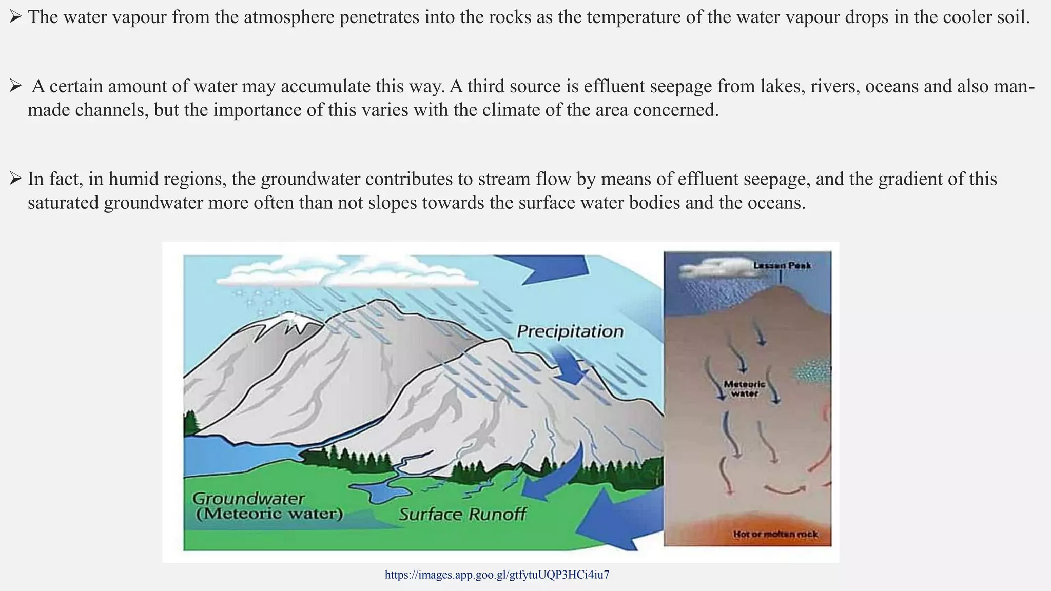  The water vapour from the atmosphere penetrates into the rocks as the temperature of the water vapour drops in the cooler soil.
 A certain amount of water may accumulate this way. A third source is effluent seepage from lakes, rivers, oceans and also man-
made channels, but the importance of this varies with the climate of the area concerned.
 In fact, in humid regions, the groundwater contributes to stream flow by means of effluent seepage, and the gradient of this
saturated groundwater more often than not slopes towards the surface water bodies and the oceans.
https://images.app.goo.gl/gtfytuUQP3HCi4iu7
 