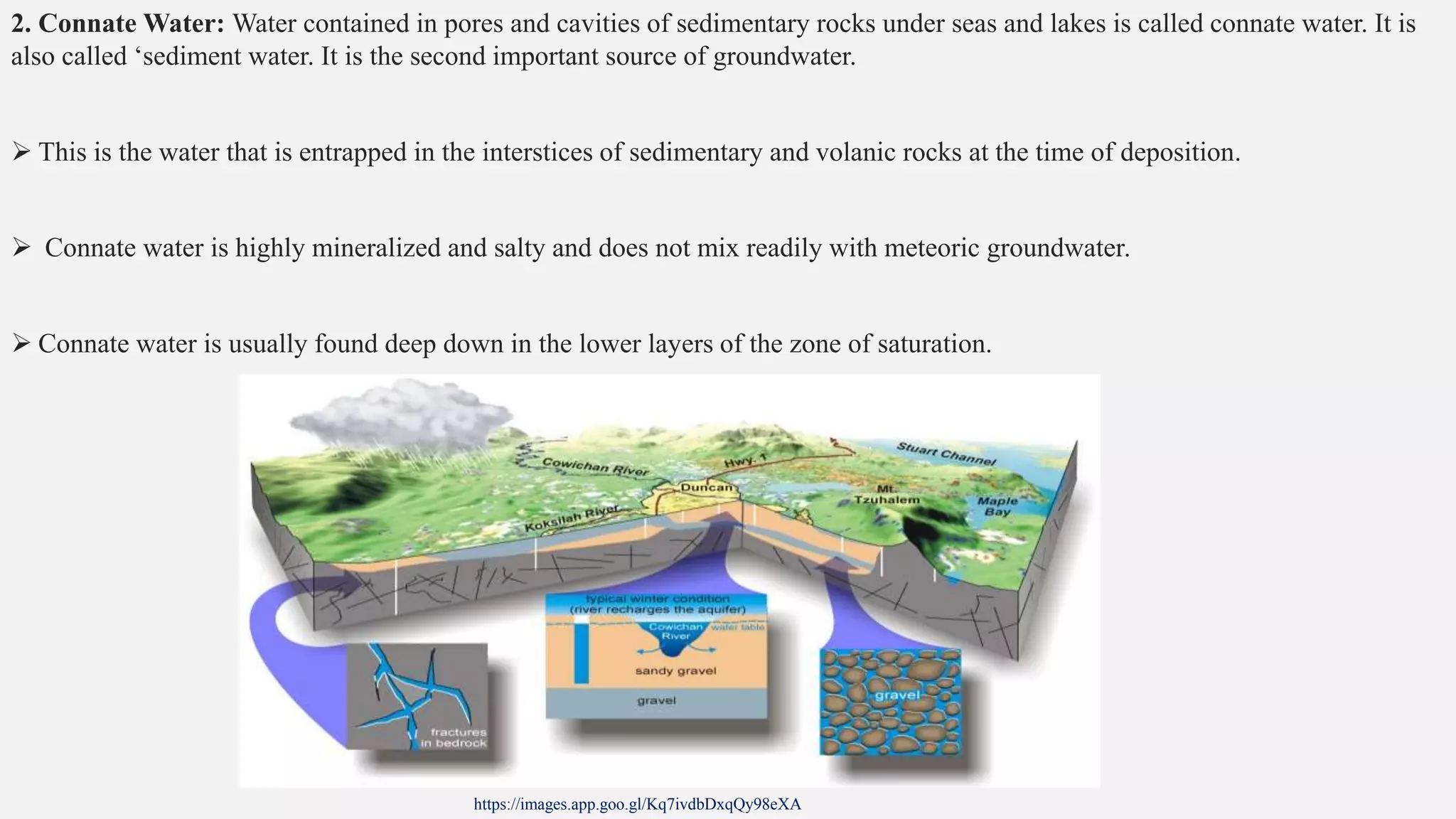 2. Connate Water: Water contained in pores and cavities of sedimentary rocks under seas and lakes is called connate water. It is
also called ‘sediment water. It is the second important source of groundwater.
 This is the water that is entrapped in the interstices of sedimentary and volanic rocks at the time of deposition.
 Connate water is highly mineralized and salty and does not mix readily with meteoric groundwater.
 Connate water is usually found deep down in the lower layers of the zone of saturation.
https://images.app.goo.gl/Kq7ivdbDxqQy98eXA
 