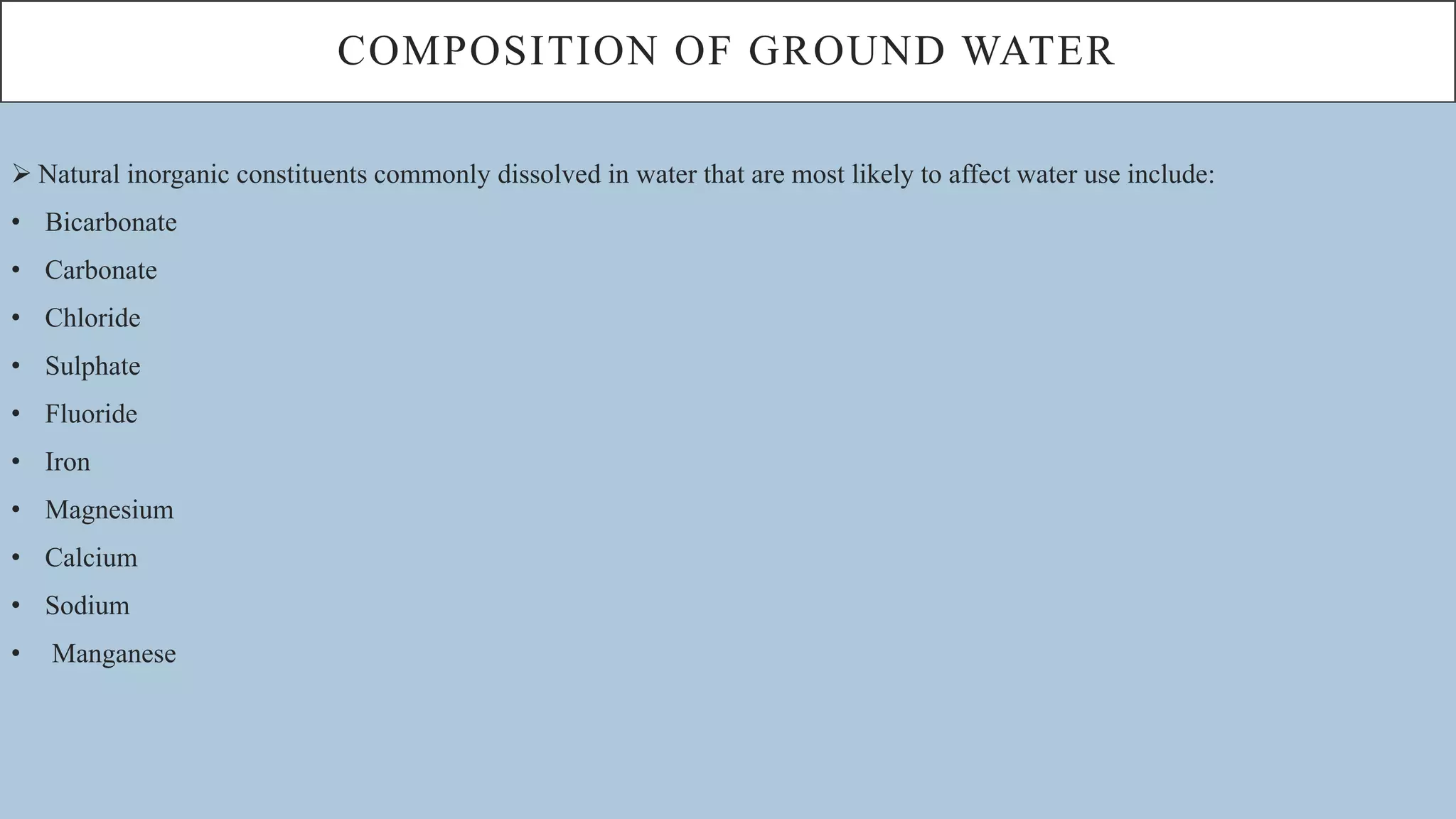 COMPOSITION OF GROUND WATER
 Natural inorganic constituents commonly dissolved in water that are most likely to affect water use include:
• Bicarbonate
• Carbonate
• Chloride
• Sulphate
• Fluoride
• Iron
• Magnesium
• Calcium
• Sodium
• Manganese
 