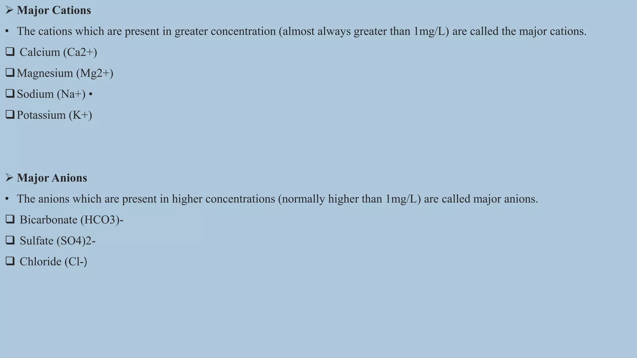  Major Cations
• The cations which are present in greater concentration (almost always greater than 1mg/L) are called the major cations.
 Calcium (Ca2+)
Magnesium (Mg2+)
Sodium (Na+) •
Potassium (K+)
 Major Anions
• The anions which are present in higher concentrations (normally higher than 1mg/L) are called major anions.
 Bicarbonate (HCO3)-
 Sulfate (SO4)2-
 Chloride (Cl-)
 