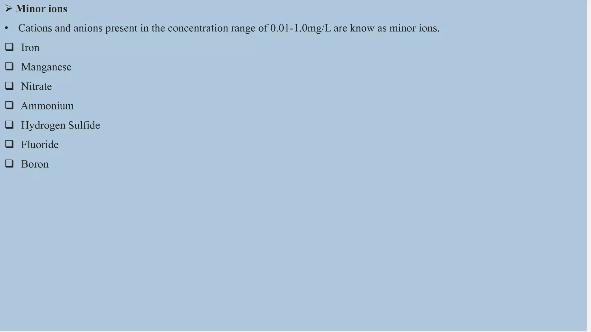  Minor ions
• Cations and anions present in the concentration range of 0.01-1.0mg/L are know as minor ions.
 Iron
 Manganese
 Nitrate
 Ammonium
 Hydrogen Sulfide
 Fluoride
 Boron
 