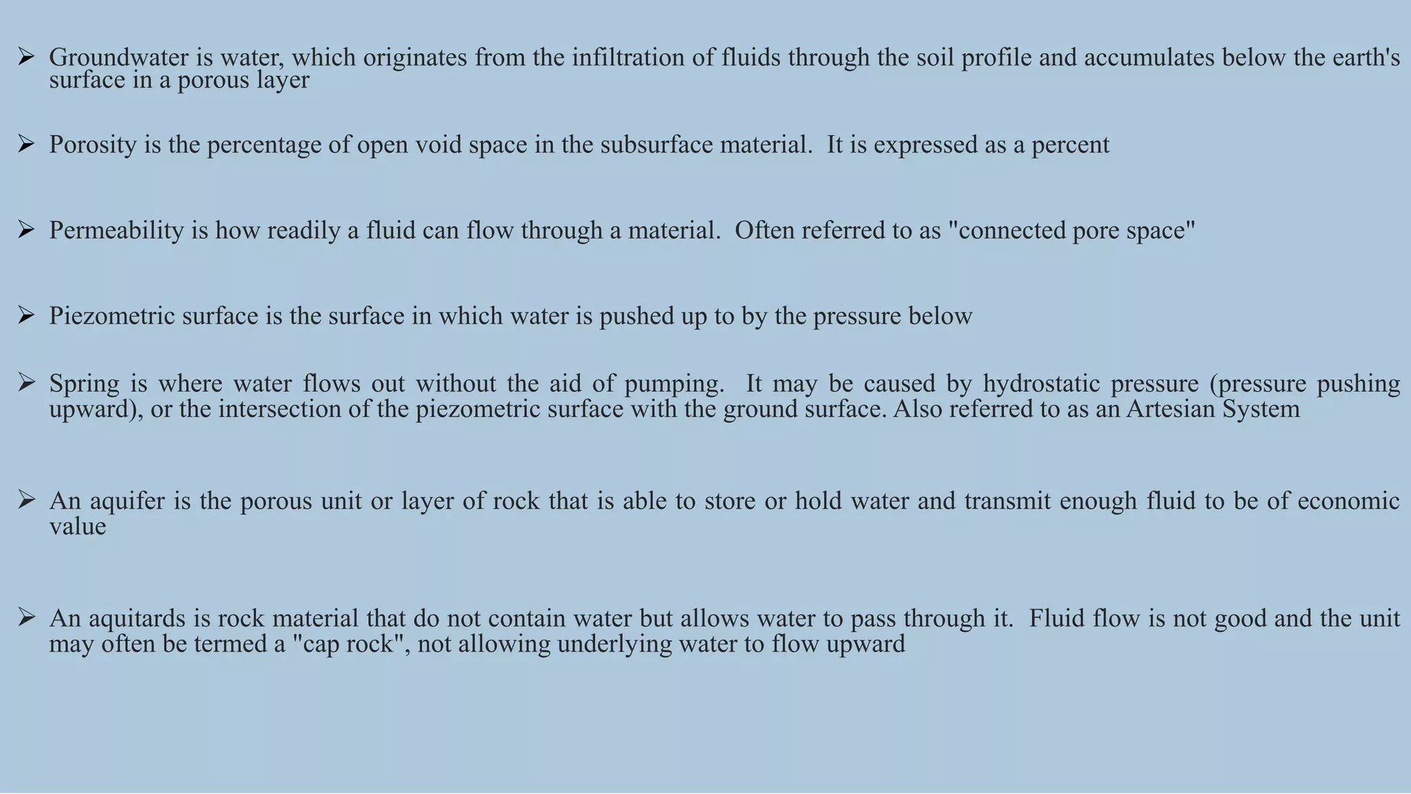  Groundwater is water, which originates from the infiltration of fluids through the soil profile and accumulates below the earth's
surface in a porous layer
 Porosity is the percentage of open void space in the subsurface material. It is expressed as a percent
 Permeability is how readily a fluid can flow through a material. Often referred to as "connected pore space"
 Piezometric surface is the surface in which water is pushed up to by the pressure below
 Spring is where water flows out without the aid of pumping. It may be caused by hydrostatic pressure (pressure pushing
upward), or the intersection of the piezometric surface with the ground surface. Also referred to as an Artesian System
 An aquifer is the porous unit or layer of rock that is able to store or hold water and transmit enough fluid to be of economic
value
 An aquitards is rock material that do not contain water but allows water to pass through it. Fluid flow is not good and the unit
may often be termed a "cap rock", not allowing underlying water to flow upward
 