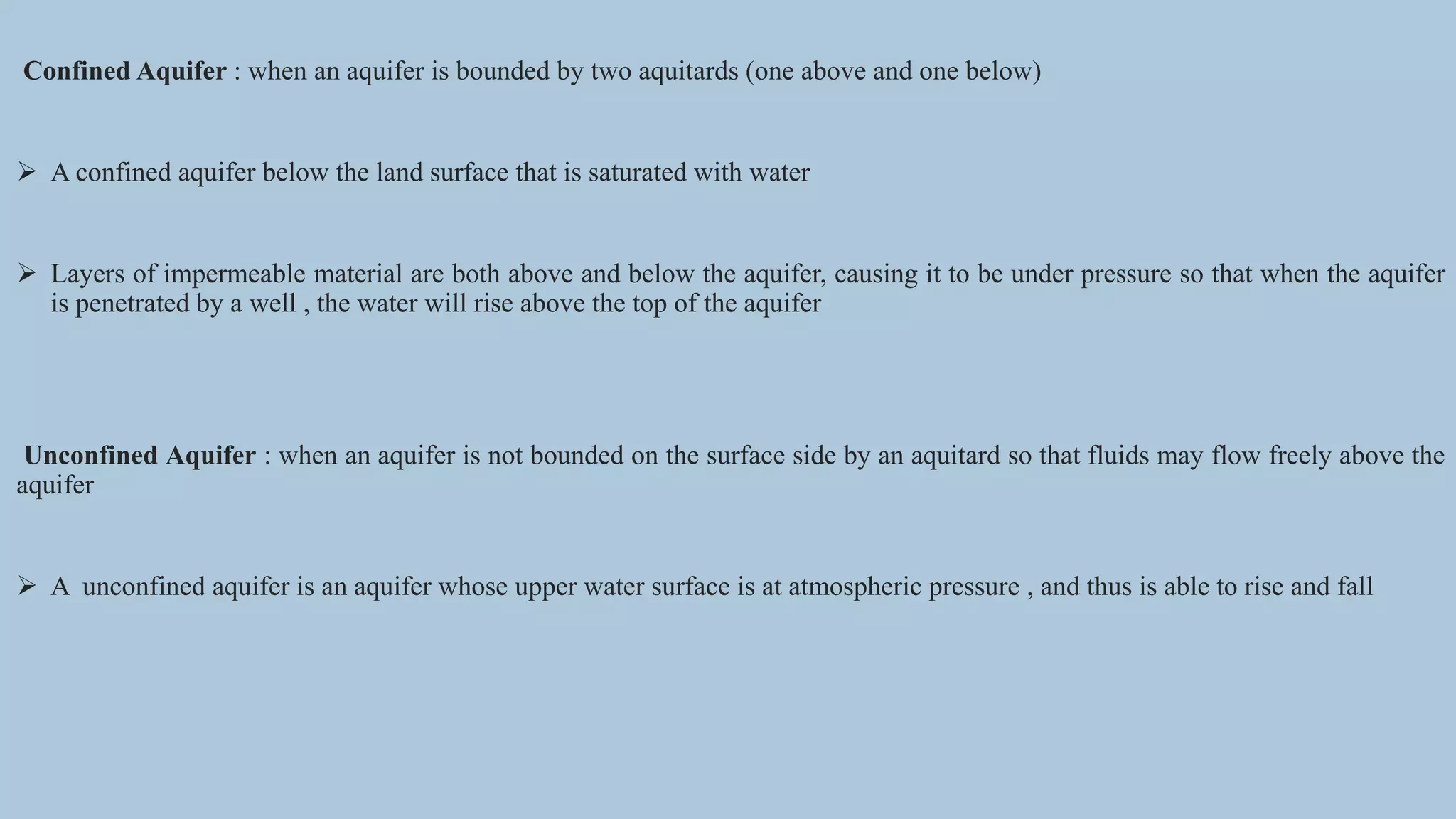 Confined Aquifer : when an aquifer is bounded by two aquitards (one above and one below)
 A confined aquifer below the land surface that is saturated with water
 Layers of impermeable material are both above and below the aquifer, causing it to be under pressure so that when the aquifer
is penetrated by a well , the water will rise above the top of the aquifer
Unconfined Aquifer : when an aquifer is not bounded on the surface side by an aquitard so that fluids may flow freely above the
aquifer
 A unconfined aquifer is an aquifer whose upper water surface is at atmospheric pressure , and thus is able to rise and fall
 