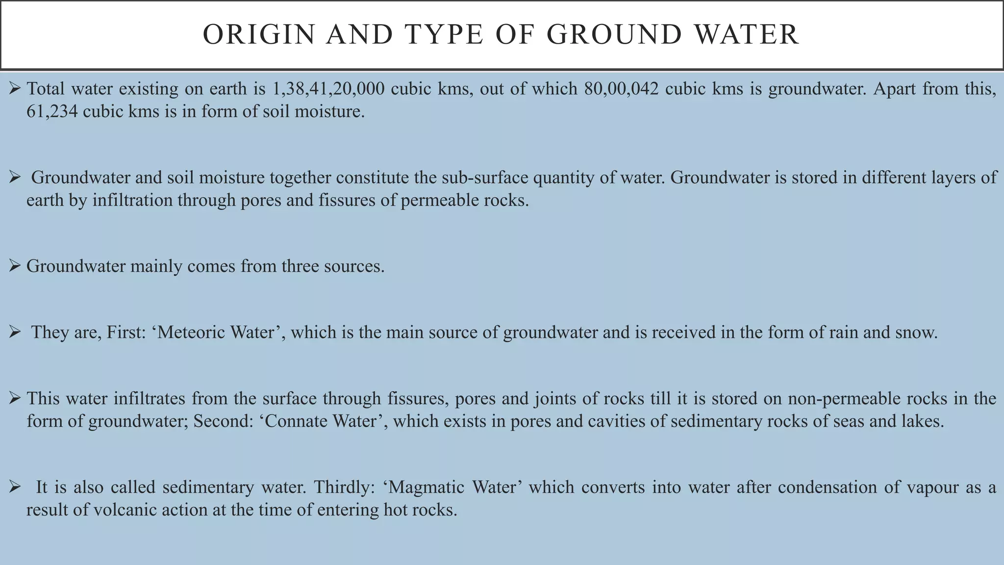 ORIGIN AND TYPE OF GROUND WATER
 Total water existing on earth is 1,38,41,20,000 cubic kms, out of which 80,00,042 cubic kms is groundwater. Apart from this,
61,234 cubic kms is in form of soil moisture.
 Groundwater and soil moisture together constitute the sub-surface quantity of water. Groundwater is stored in different layers of
earth by infiltration through pores and fissures of permeable rocks.
 Groundwater mainly comes from three sources.
 They are, First: ‘Meteoric Water’, which is the main source of groundwater and is received in the form of rain and snow.
 This water infiltrates from the surface through fissures, pores and joints of rocks till it is stored on non-permeable rocks in the
form of groundwater; Second: ‘Connate Water’, which exists in pores and cavities of sedimentary rocks of seas and lakes.
 It is also called sedimentary water. Thirdly: ‘Magmatic Water’ which converts into water after condensation of vapour as a
result of volcanic action at the time of entering hot rocks.
 