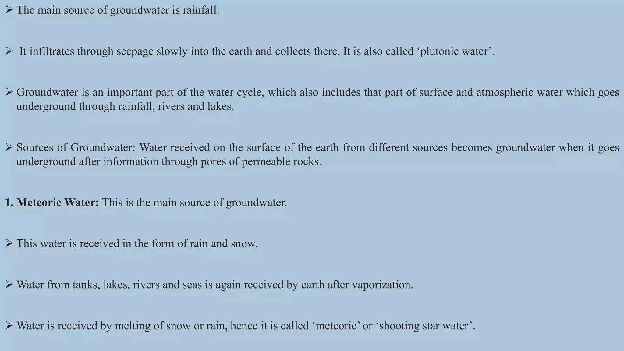  The main source of groundwater is rainfall.
 It infiltrates through seepage slowly into the earth and collects there. It is also called ‘plutonic water’.
 Groundwater is an important part of the water cycle, which also includes that part of surface and atmospheric water which goes
underground through rainfall, rivers and lakes.
 Sources of Groundwater: Water received on the surface of the earth from different sources becomes groundwater when it goes
underground after information through pores of permeable rocks.
1. Meteoric Water: This is the main source of groundwater.
 This water is received in the form of rain and snow.
 Water from tanks, lakes, rivers and seas is again received by earth after vaporization.
 Water is received by melting of snow or rain, hence it is called ‘meteoric’ or ‘shooting star water’.
 