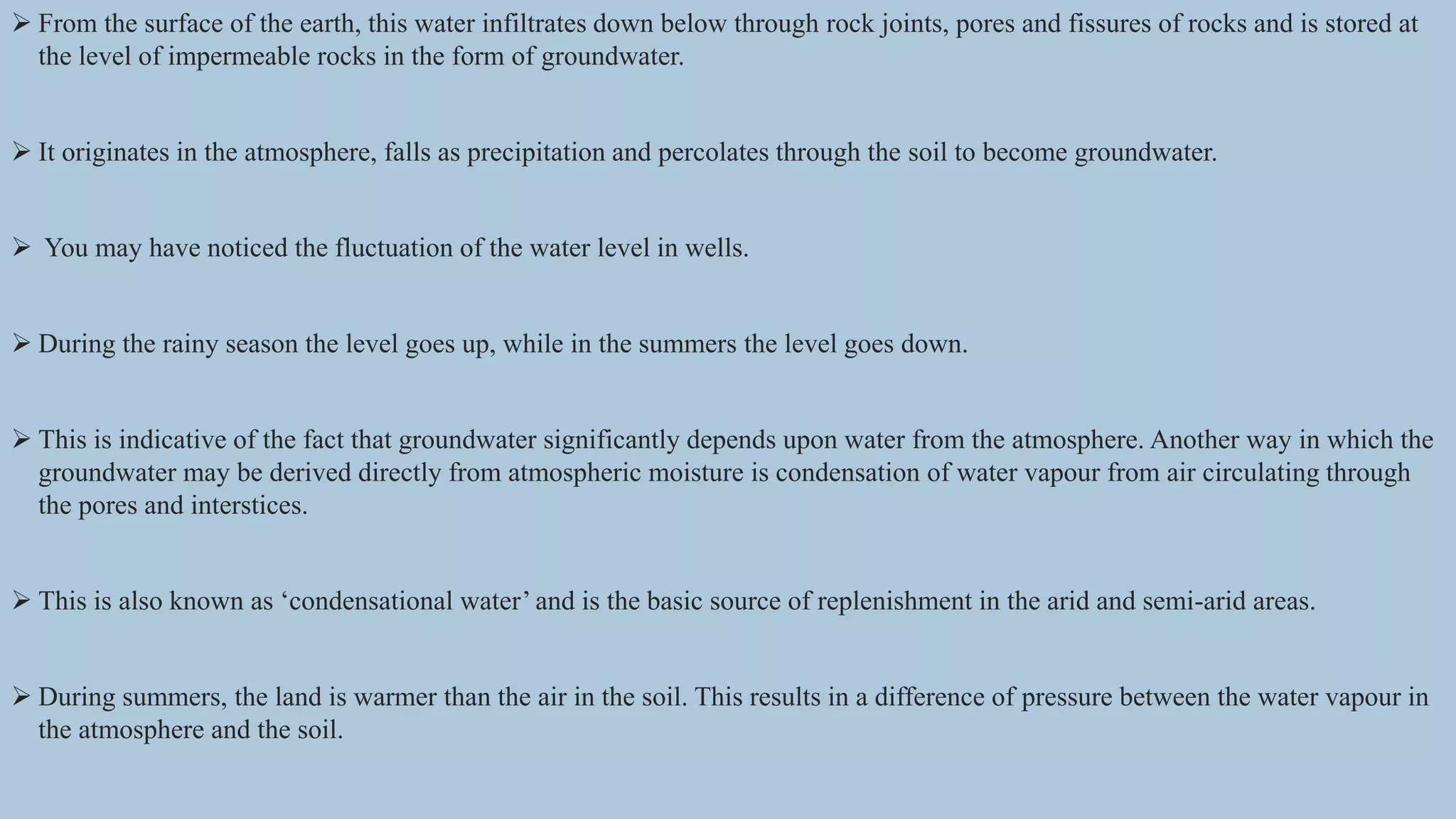  From the surface of the earth, this water infiltrates down below through rock joints, pores and fissures of rocks and is stored at
the level of impermeable rocks in the form of groundwater.
 It originates in the atmosphere, falls as precipitation and percolates through the soil to become groundwater.
 You may have noticed the fluctuation of the water level in wells.
 During the rainy season the level goes up, while in the summers the level goes down.
 This is indicative of the fact that groundwater significantly depends upon water from the atmosphere. Another way in which the
groundwater may be derived directly from atmospheric moisture is condensation of water vapour from air circulating through
the pores and interstices.
 This is also known as ‘condensational water’ and is the basic source of replenishment in the arid and semi-arid areas.
 During summers, the land is warmer than the air in the soil. This results in a difference of pressure between the water vapour in
the atmosphere and the soil.
 