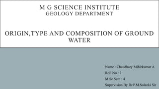 M G SCIENCE INSTITUTE
GEOLOGY DEPARTMENT
ORIGIN,TYPE AND COMPOSITION OF GROUND
WATER
Name : Chaudhary Mihirkumar A
Roll No : 2
M.Sc Sem : 4
Supervision By Dr.P.M.Solanki Sir
 