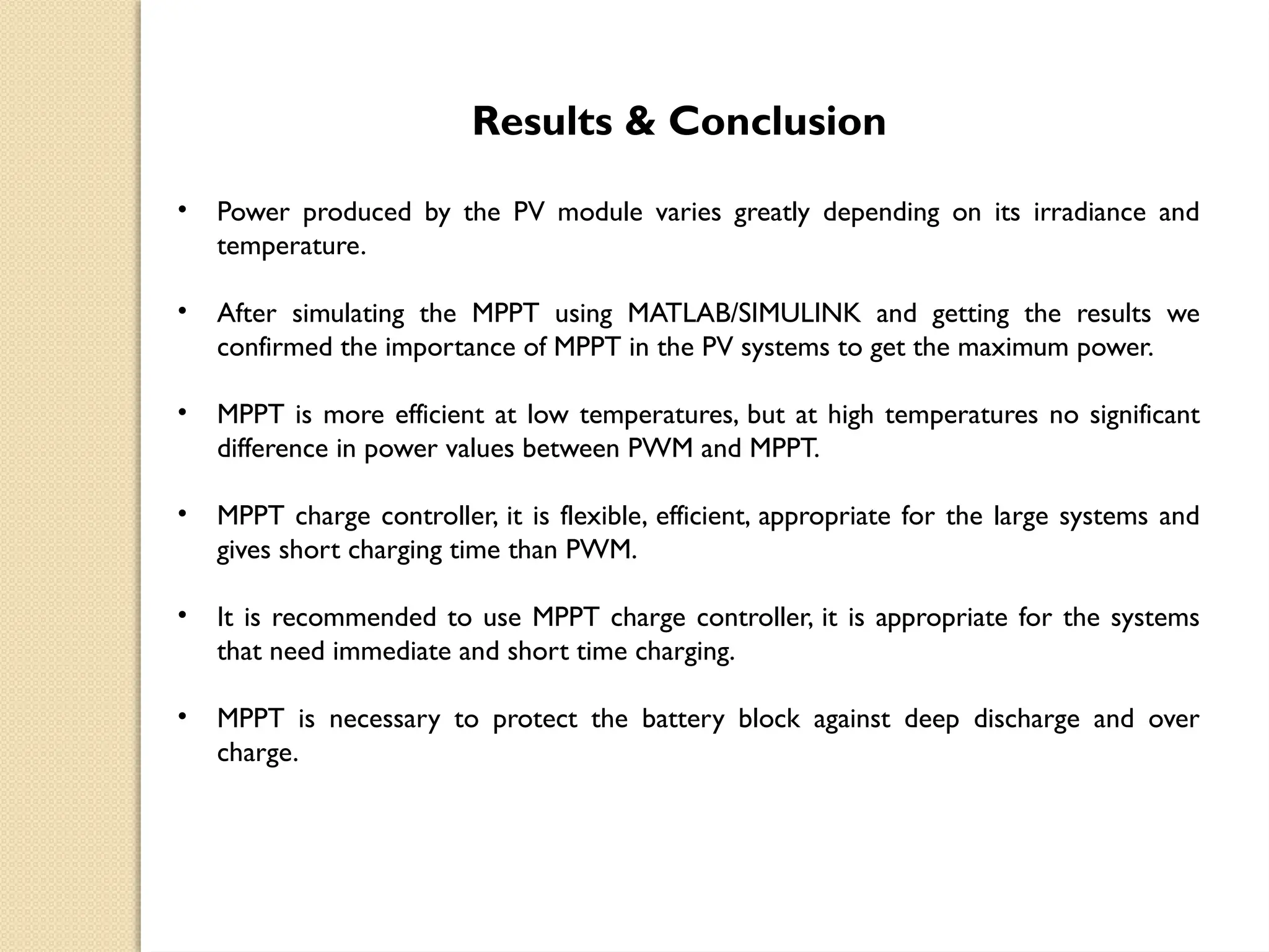Results & Conclusion
• Power produced by the PV module varies greatly depending on its irradiance and
temperature.
• After simulating the MPPT using MATLAB/SIMULINK and getting the results we
confirmed the importance of MPPT in the PV systems to get the maximum power.
• MPPT is more efficient at low temperatures, but at high temperatures no significant
difference in power values between PWM and MPPT.
• MPPT charge controller, it is flexible, efficient, appropriate for the large systems and
gives short charging time than PWM.
• It is recommended to use MPPT charge controller, it is appropriate for the systems
that need immediate and short time charging.
• MPPT is necessary to protect the battery block against deep discharge and over
charge.
 