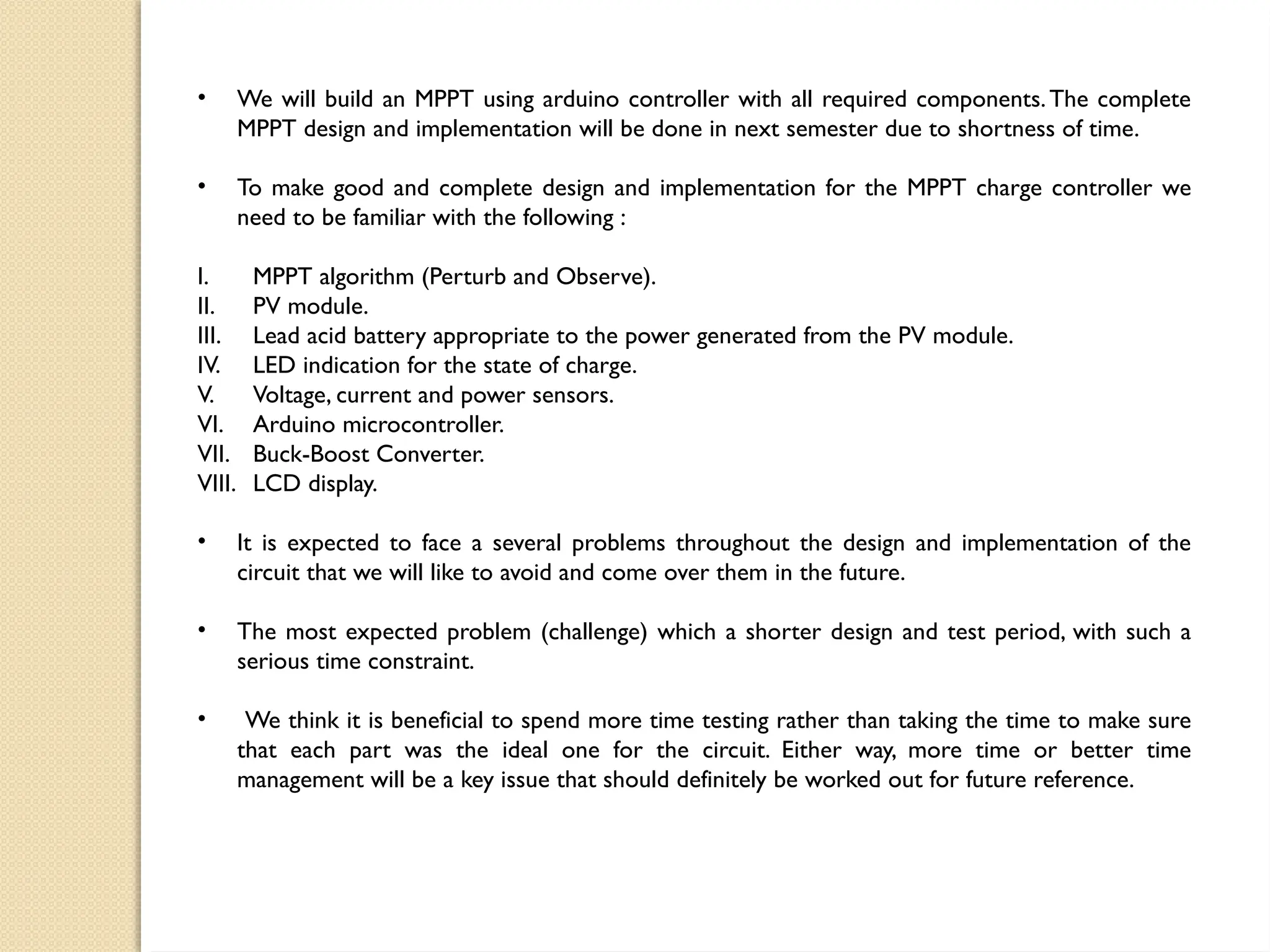 • We will build an MPPT using arduino controller with all required components.The complete
MPPT design and implementation will be done in next semester due to shortness of time.
• To make good and complete design and implementation for the MPPT charge controller we
need to be familiar with the following :
I. MPPT algorithm (Perturb and Observe).
II. PV module.
III. Lead acid battery appropriate to the power generated from the PV module.
IV. LED indication for the state of charge.
V. Voltage, current and power sensors.
VI. Arduino microcontroller.
VII. Buck-Boost Converter.
VIII. LCD display.
• It is expected to face a several problems throughout the design and implementation of the
circuit that we will like to avoid and come over them in the future.
• The most expected problem (challenge) which a shorter design and test period, with such a
serious time constraint.
• We think it is beneficial to spend more time testing rather than taking the time to make sure
that each part was the ideal one for the circuit. Either way, more time or better time
management will be a key issue that should definitely be worked out for future reference.
 
