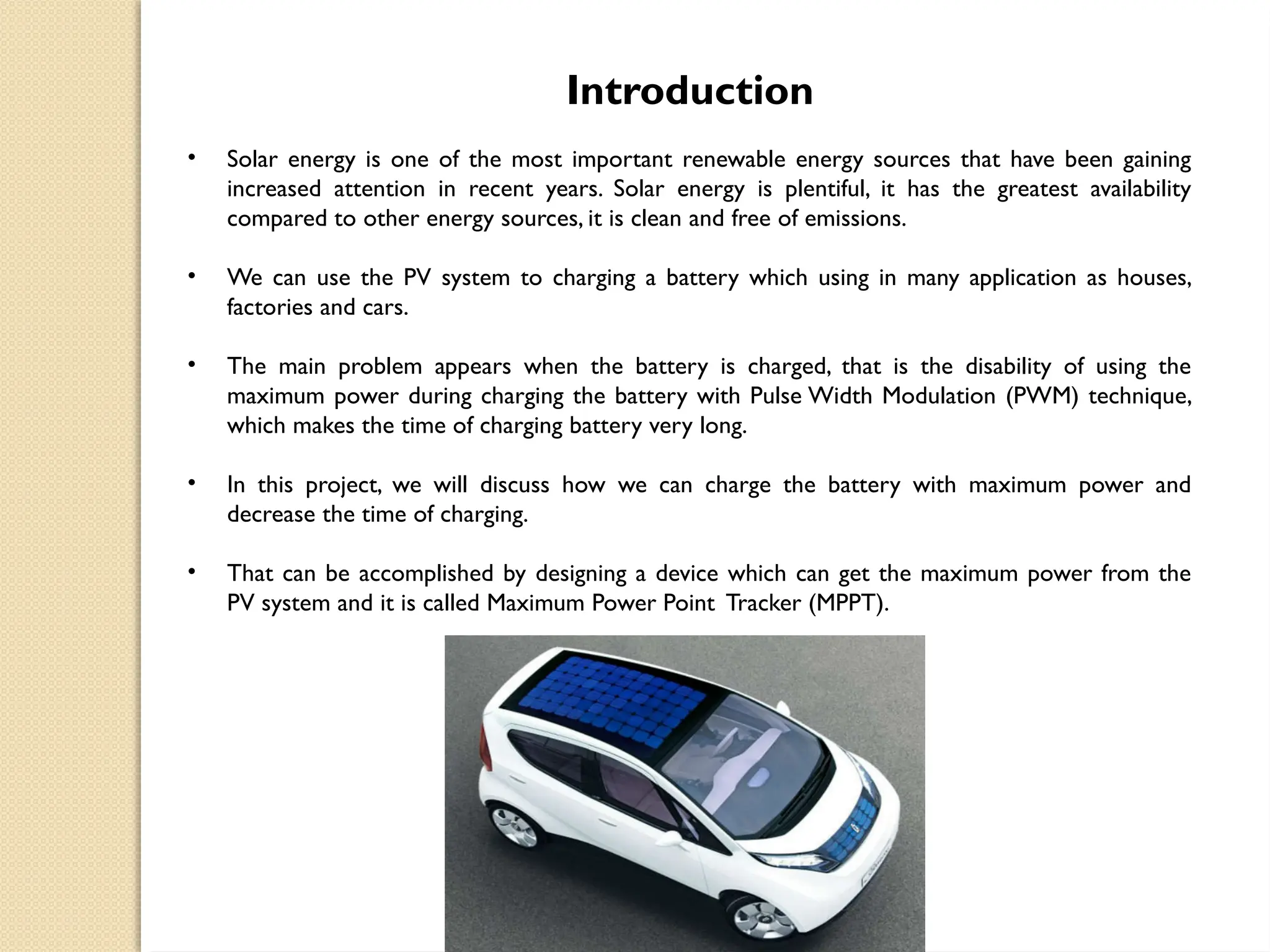 Introduction
• Solar energy is one of the most important renewable energy sources that have been gaining
increased attention in recent years. Solar energy is plentiful, it has the greatest availability
compared to other energy sources, it is clean and free of emissions.
• We can use the PV system to charging a battery which using in many application as houses,
factories and cars.
• The main problem appears when the battery is charged, that is the disability of using the
maximum power during charging the battery with Pulse Width Modulation (PWM) technique,
which makes the time of charging battery very long.
• In this project, we will discuss how we can charge the battery with maximum power and
decrease the time of charging.
• That can be accomplished by designing a device which can get the maximum power from the
PV system and it is called Maximum Power Point Tracker (MPPT).
 