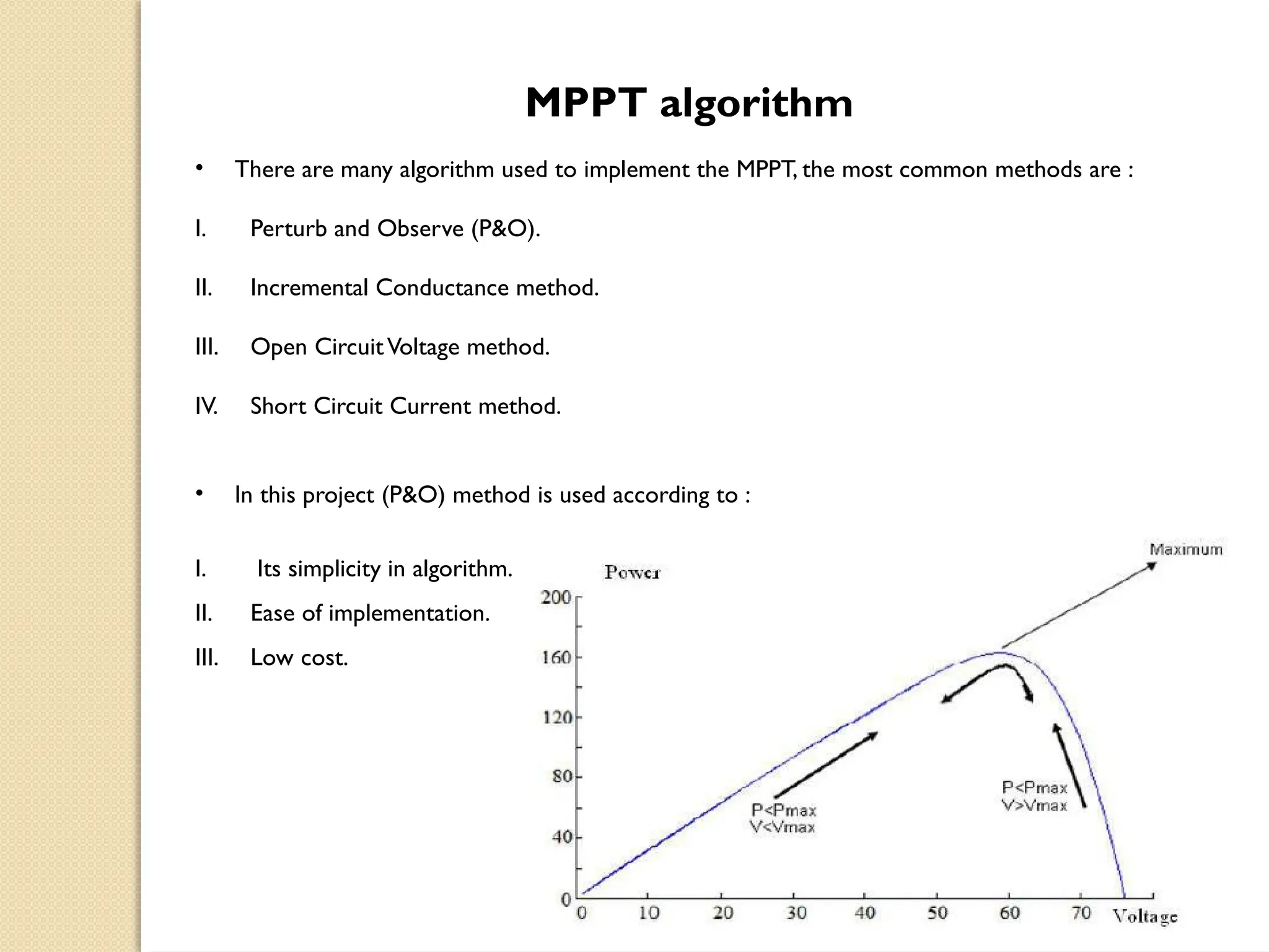 MPPT algorithm
• There are many algorithm used to implement the MPPT, the most common methods are :
I. Perturb and Observe (P&O).
II. Incremental Conductance method.
III. Open CircuitVoltage method.
IV. Short Circuit Current method.
• In this project (P&O) method is used according to :
I. Its simplicity in algorithm.
II. Ease of implementation.
III. Low cost.
 