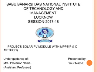 BABU BANARSI DAS NATIONAL INSTITUTE
OF TECHNOLOGY AND
MANAGEMENT
LUCKNOW
SESSION-2017-18
PROJECT: SOLAR PV MODULE WITH MPPT(P & O
METHOD)
Under guidance of: Presented by:
Mrs. Proferror Name Your Name
(Assistant Professor)
 