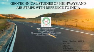 GEOTECHNICAL STUDIES OF HIGHWAYS AND
AIR STRIPS WITH REFRENCE TO INDIA
M.G. Science Institute
(Geology Department)
Navrangpura,Ahmedabad,Gujarat 380009
mihirchaudhary1611@gmail.com
Name : Chaudhary Mihir A
Roll No : 2
GEL: 508
M.Sc Sem : 4
Supervision By Dr.H.V.Majethiya Sir
 
