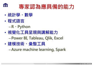 專家認為應具備的能力
• 統計學、數學
• 程式語言
–R、Python
• 視覺化工具呈現與講解能力
–Power BI, Tableau, Qlik, Excel
• 建模技術、彙整工具
–Azure machine learning, Spark
17
 
