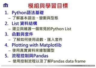 模組與學習目標
1. Python語法基礎
– 了解基本語法、變數與型態
2. List 資料結構
– 建立與維護一個常見的Python List
3. 函數與套件
– 了解如何使用函數、匯入套件
4. Plotting with Matplotlib
– 使用真實資料來繪製圖型
5. 流程控制與Pandas
– 使用控制流程以及了解Pandas data frame
31
 