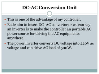 DC-AC Conversion Unit
 This is one of the advantage of my controller.
 Basic aim to insert DC- AC convertor or we can say
an inverter is to make the controller an portable AC
power source for driving the AC equipments
anywhere.
 The power inverter converts DC voltage into 220V ac
voltage and can drive AC load of 500W.
 