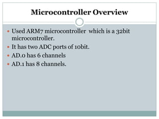 Microcontroller Overview
 Used ARM7 microcontroller which is a 32bit
microcontroller.
 It has two ADC ports of 10bit.
 AD.0 has 6 channels
 AD.1 has 8 channels.
 
