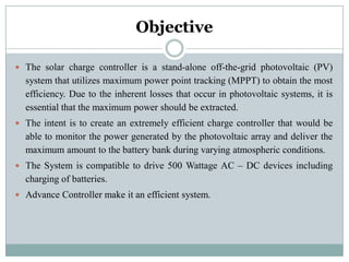 Objective
 The solar charge controller is a stand-alone off-the-grid photovoltaic (PV)
system that utilizes maximum power point tracking (MPPT) to obtain the most
efficiency. Due to the inherent losses that occur in photovoltaic systems, it is
essential that the maximum power should be extracted.
 The intent is to create an extremely efficient charge controller that would be
able to monitor the power generated by the photovoltaic array and deliver the
maximum amount to the battery bank during varying atmospheric conditions.
 The System is compatible to drive 500 Wattage AC – DC devices including
charging of batteries.
 Advance Controller make it an efficient system.
 