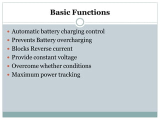 Basic Functions
 Automatic battery charging control
 Prevents Battery overcharging
 Blocks Reverse current
 Provide constant voltage
 Overcome whether conditions
 Maximum power tracking
 