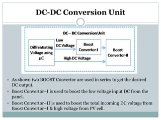DC-DC Conversion Unit
 As shown two BOOST Convertor are used in series to get the desired
DC output.
 Boost Convertor–I is used to boost the low voltage input DC from the
panel.
 Boost Convertor–II is used to boost the total incoming DC voltage from
Boost Convertor–I & high voltage from PV cell.
 