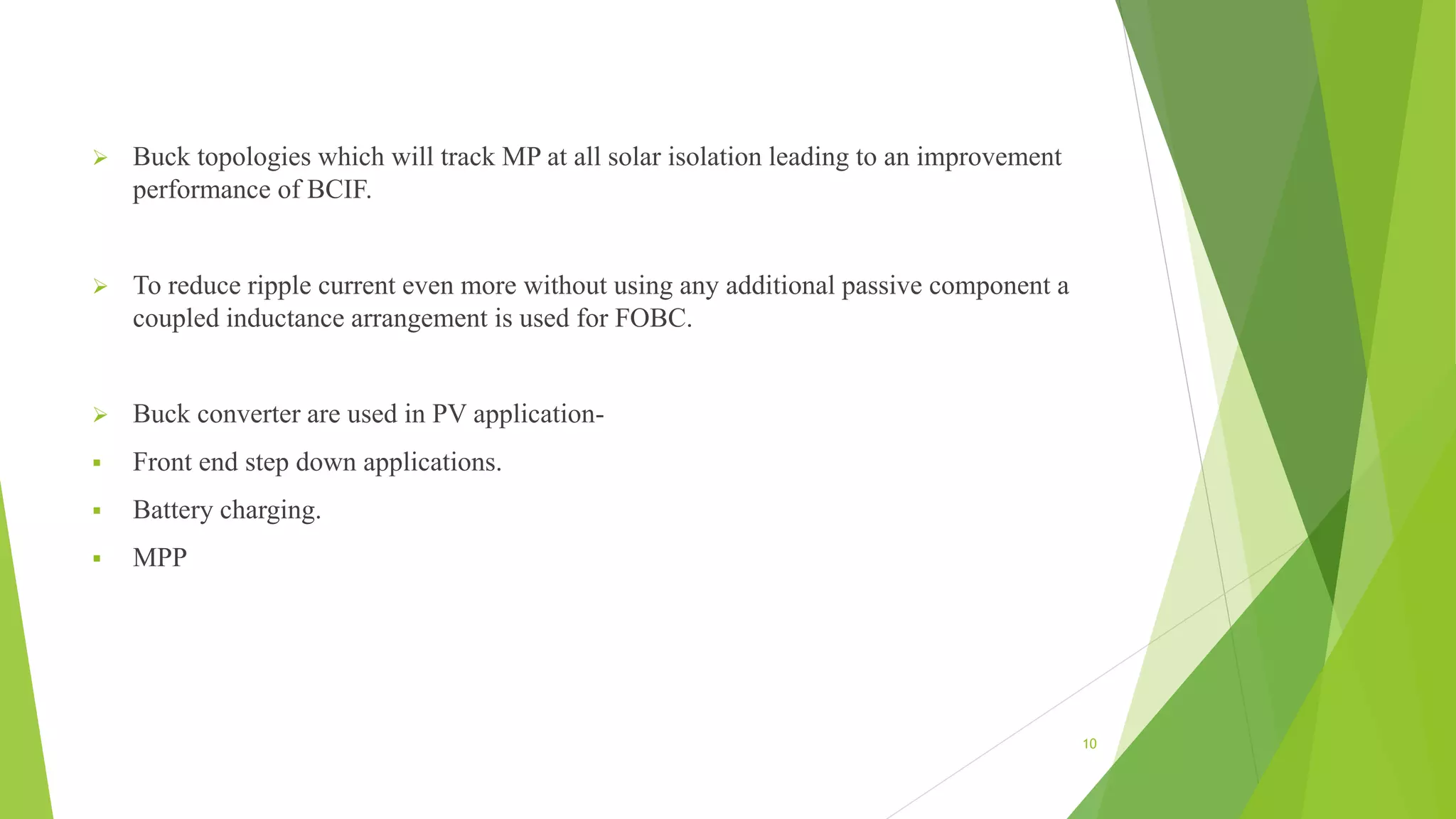  Buck topologies which will track MP at all solar isolation leading to an improvement
performance of BCIF.
 To reduce ripple current even more without using any additional passive component a
coupled inductance arrangement is used for FOBC.
 Buck converter are used in PV application-
 Front end step down applications.
 Battery charging.
 MPP
10
 