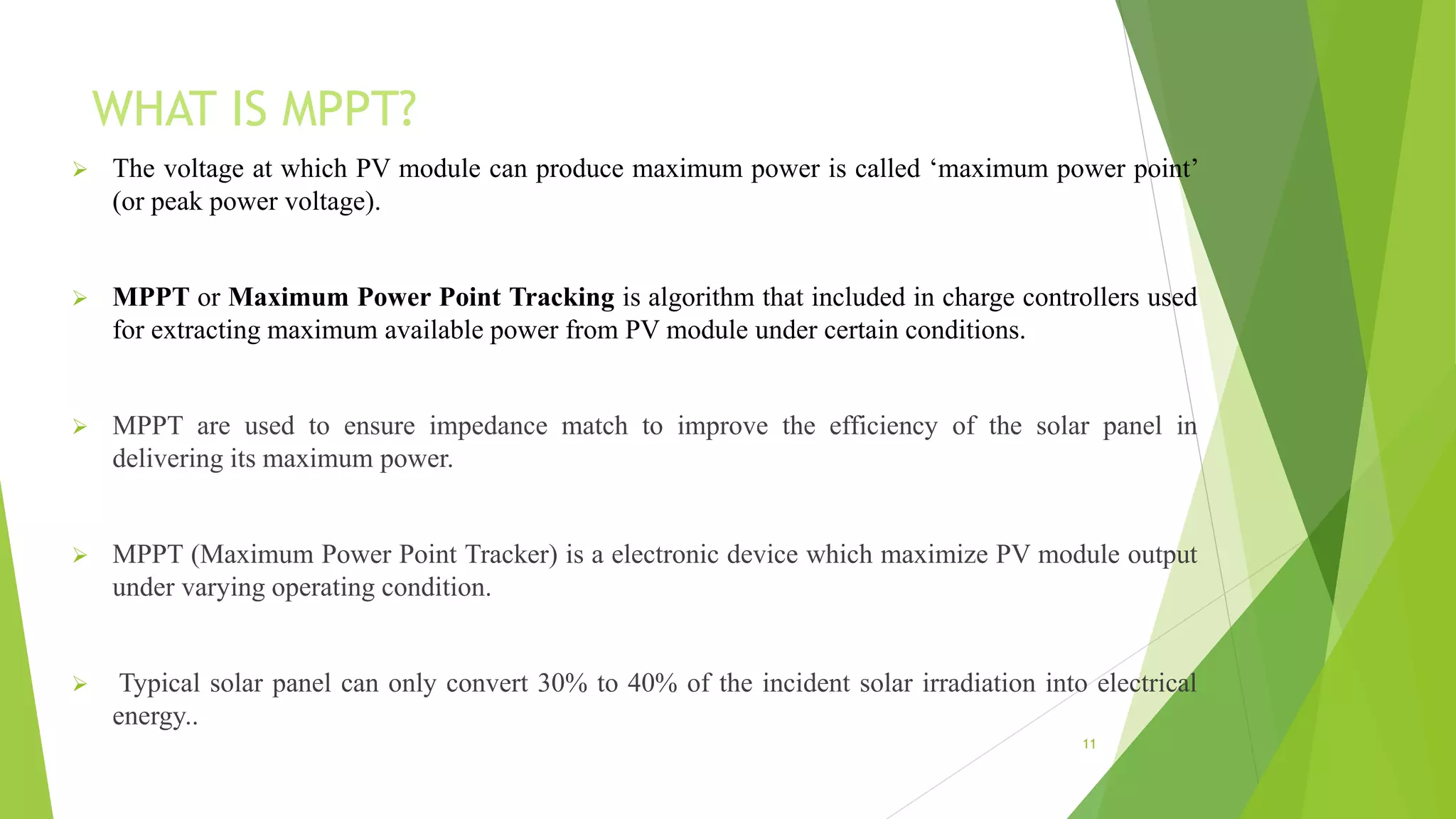 WHAT IS MPPT?
 The voltage at which PV module can produce maximum power is called ‘maximum power point’
(or peak power voltage).
 MPPT or Maximum Power Point Tracking is algorithm that included in charge controllers used
for extracting maximum available power from PV module under certain conditions.
 MPPT are used to ensure impedance match to improve the efficiency of the solar panel in
delivering its maximum power.
 MPPT (Maximum Power Point Tracker) is a electronic device which maximize PV module output
under varying operating condition.
 Typical solar panel can only convert 30% to 40% of the incident solar irradiation into electrical
energy..
11
 
