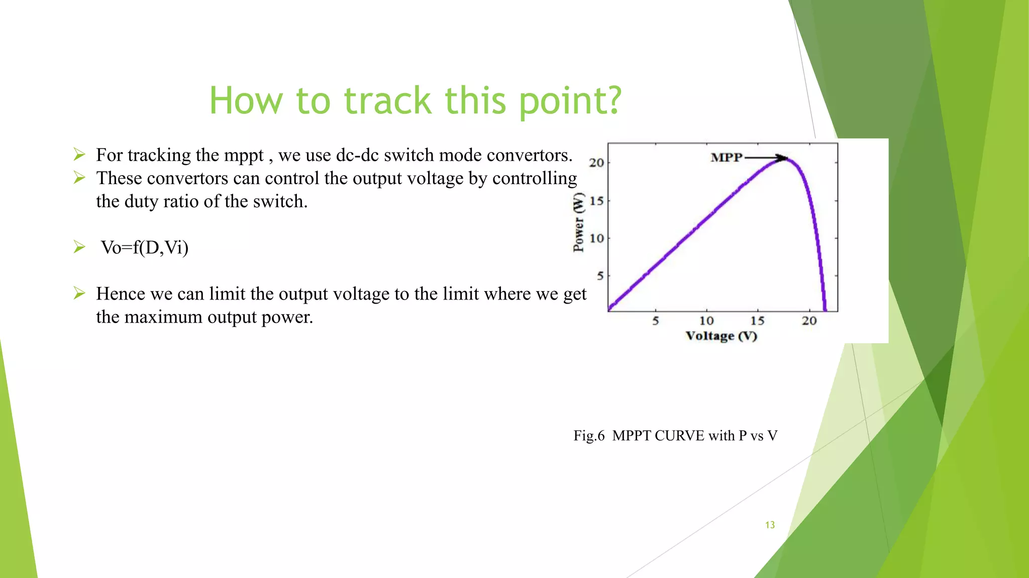 How to track this point?
 For tracking the mppt , we use dc-dc switch mode convertors.
 These convertors can control the output voltage by controlling
the duty ratio of the switch.
 Vo=f(D,Vi)
 Hence we can limit the output voltage to the limit where we get
the maximum output power.
13
Fig.6 MPPT CURVE with P vs V
 